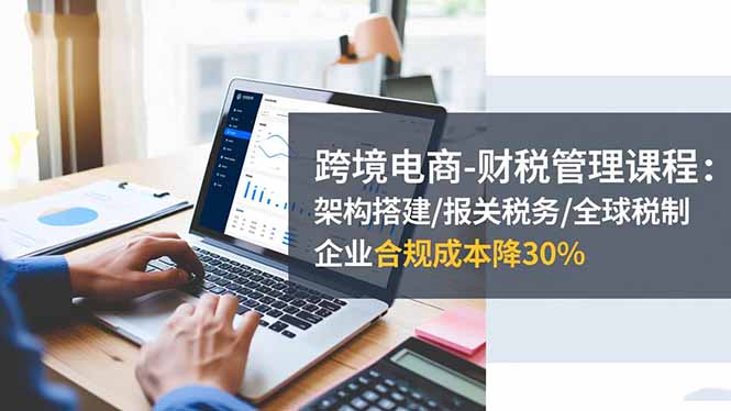 跨境电商财税管理课程：架构搭建/报关税务/全球税制，企业合规成本降30%